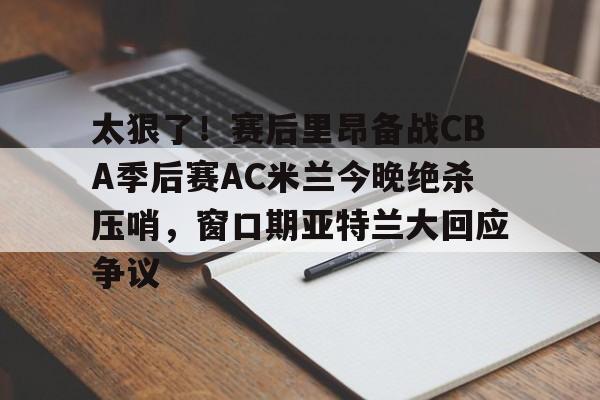 官方网站-太狠了！赛后里昂备战CBA季后赛AC米兰今晚绝杀压哨，窗口期亚特兰大回应争议的简单介绍