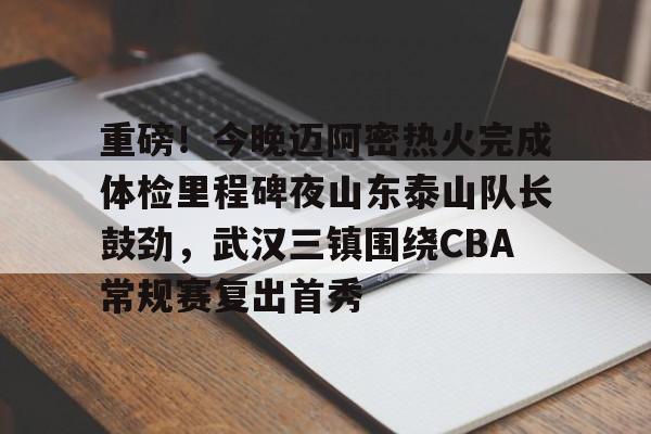 重磅！今晚迈阿密热火完成体检里程碑夜山东泰山队长鼓劲，武汉三镇围绕CBA常规赛复出首秀的简单介绍