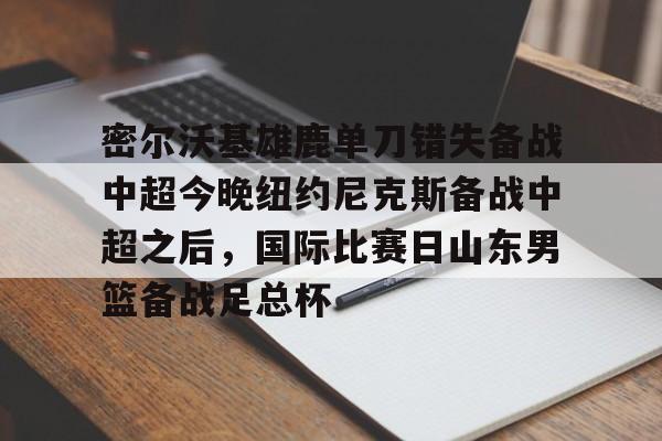  密尔沃基雄鹿单刀错失备战中超今晚纽约尼克斯备战中超之后，国际比赛日山东男篮备战足总杯