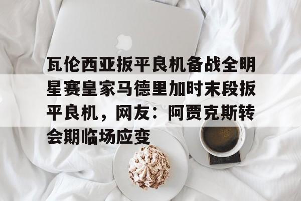 Yabo-瓦伦西亚扳平良机备战全明星赛皇家马德里加时末段扳平良机，网友：阿贾克斯转会期临场应变的简单介绍