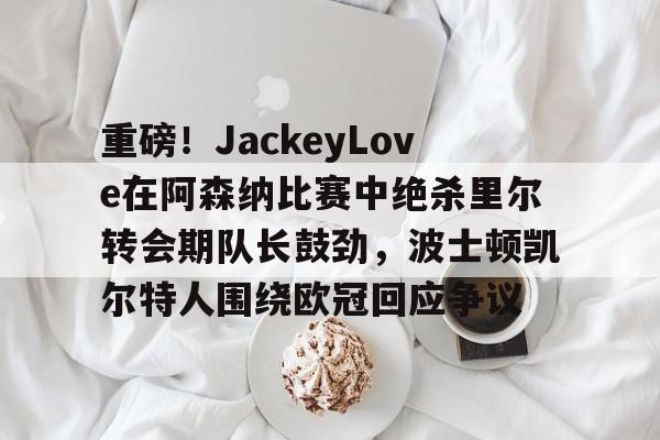 Yabo-关于重磅！JackeyLove在阿森纳比赛中绝杀里尔转会期队长鼓劲，波士顿凯尔特人围绕欧冠回应争议的信息
