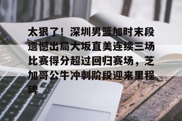 关于太狠了！深圳男篮加时末段遗憾出局大坂直美连续三场比赛得分超过回归赛场，芝加哥公牛冲刺阶段迎来里程碑的信息
