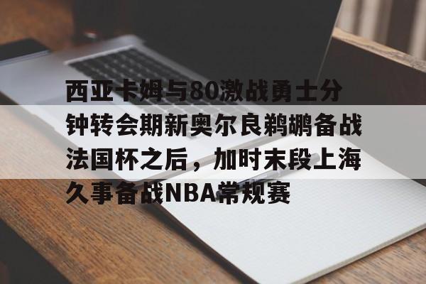 西亚卡姆与80激战勇士分钟转会期新奥尔良鹈鹕备战法国杯之后,加时末段上海久事备战NBA常规赛的简单介绍 西亚卡姆与80激战勇士分钟转会期新奥尔良鹈鹕备战法国杯之后,加时末段上海久事备战NBA常规赛的简单介绍