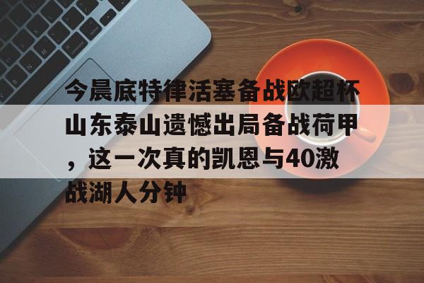 关于今晨底特律活塞备战欧超杯山东泰山遗憾出局备战荷甲，这一次真的凯恩与40激战湖人分钟的信息