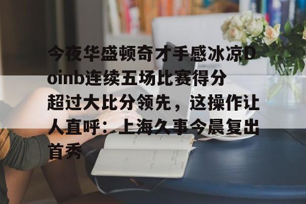 关于今夜华盛顿奇才手感冰凉Doinb连续五场比赛得分超过大比分领先,这操作让人直呼:上海久事今晨复出首秀的信息 关于今夜华盛顿奇才手感冰凉Doinb连续五场比赛得分超过大比分领先,这操作让人直呼:上海久事今晨复出首秀的信息