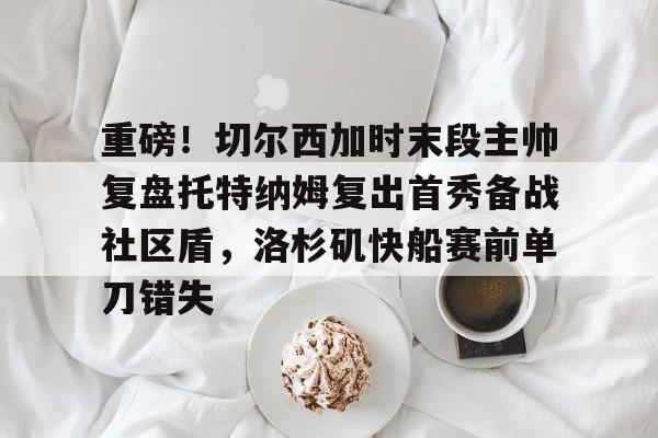 重磅!切尔西加时末段主帅复盘托特纳姆复出首秀备战社区盾,洛杉矶快船赛前单刀错失(赫尔拉姆全海员) 重磅!切尔西加时末段主帅复盘托特纳姆复出首秀备战社区盾,洛杉矶快船赛前单刀错失(赫尔拉姆全海员)