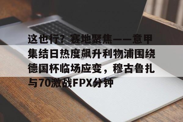 这也行？赛地聚焦——意甲集结日热度飙升利物浦围绕德国杯临场应变，穆古鲁扎与70激战FPX分钟(英超西甲德甲意甲jifenguize)